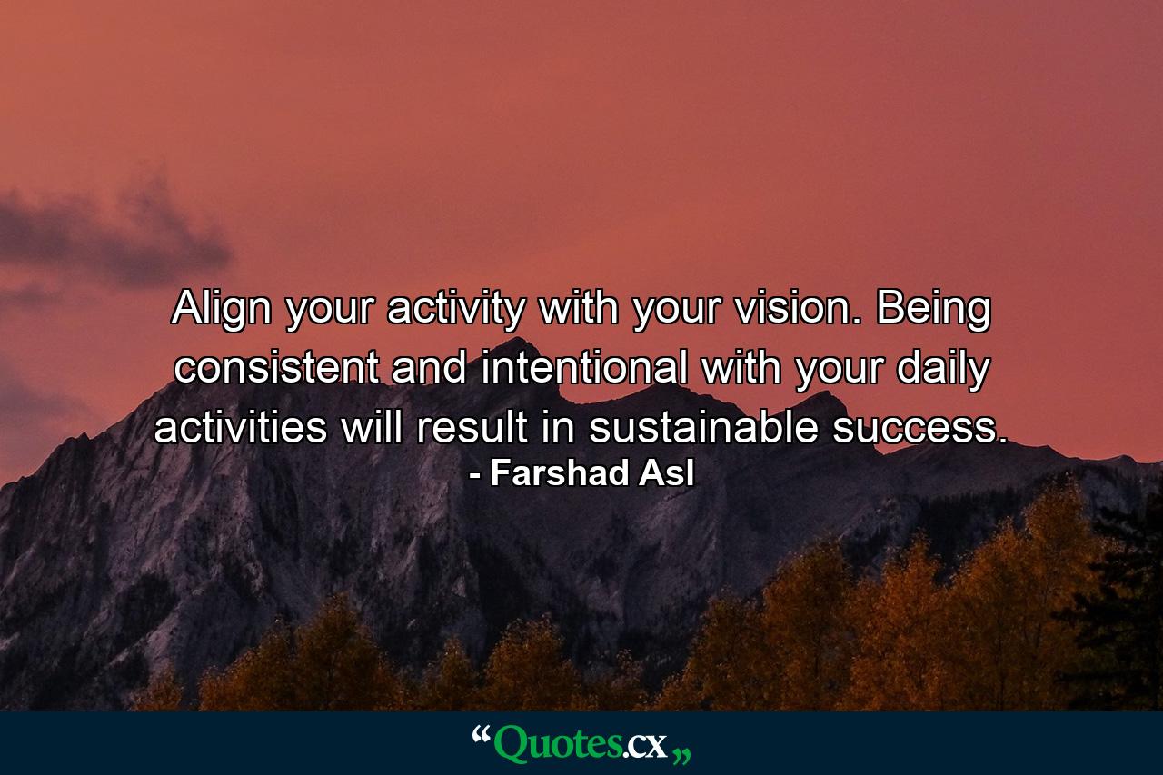 Align your activity with your vision. Being consistent and intentional with your daily activities will result in sustainable success. - Quote by Farshad Asl