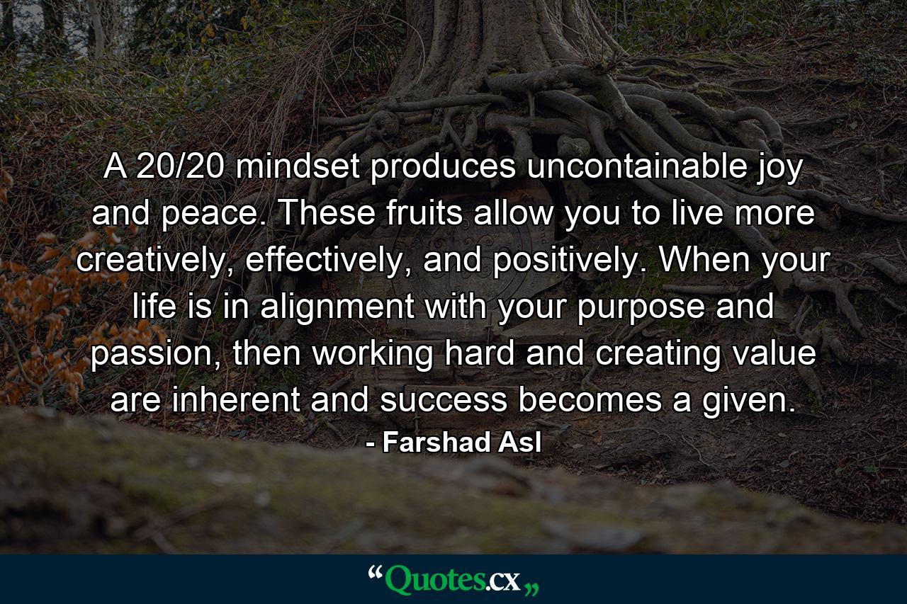 A 20/20 mindset produces uncontainable joy and peace. These fruits allow you to live more creatively, effectively, and positively. When your life is in alignment with your purpose and passion, then working hard and creating value are inherent and success becomes a given. - Quote by Farshad Asl