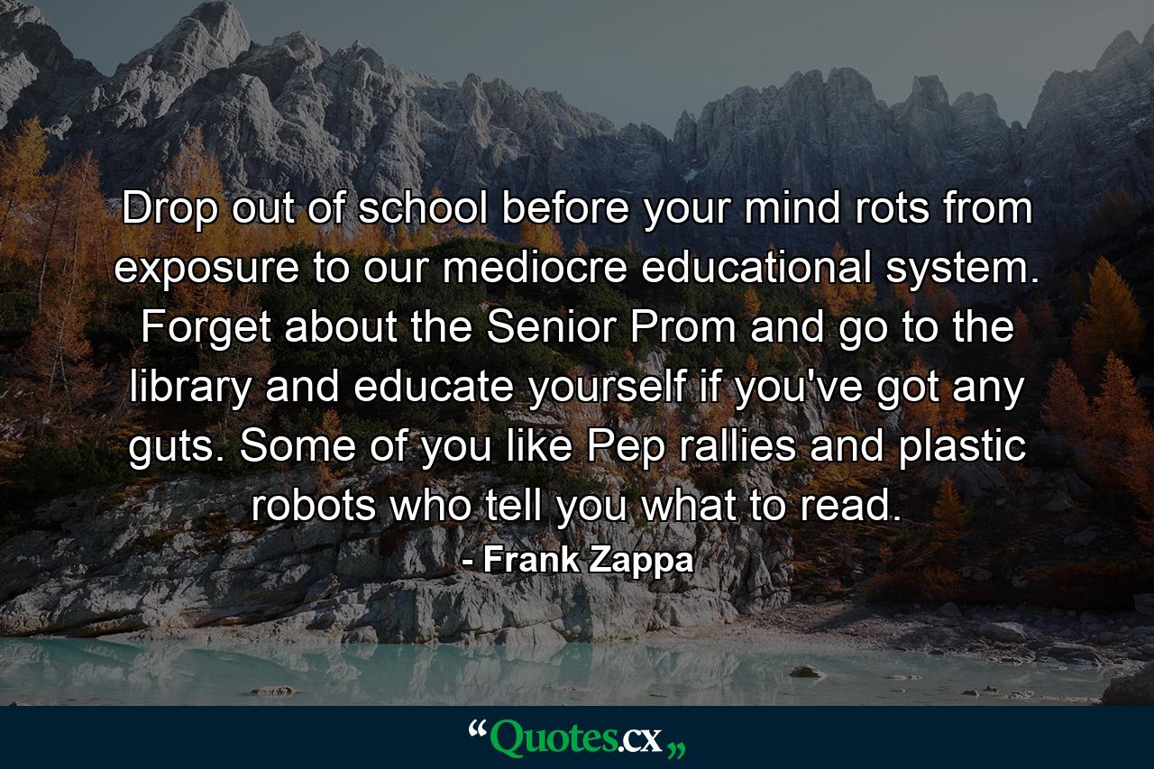 Drop out of school before your mind rots from exposure to our mediocre educational system. Forget about the Senior Prom and go to the library and educate yourself if you've got any guts. Some of you like Pep rallies and plastic robots who tell you what to read. - Quote by Frank Zappa