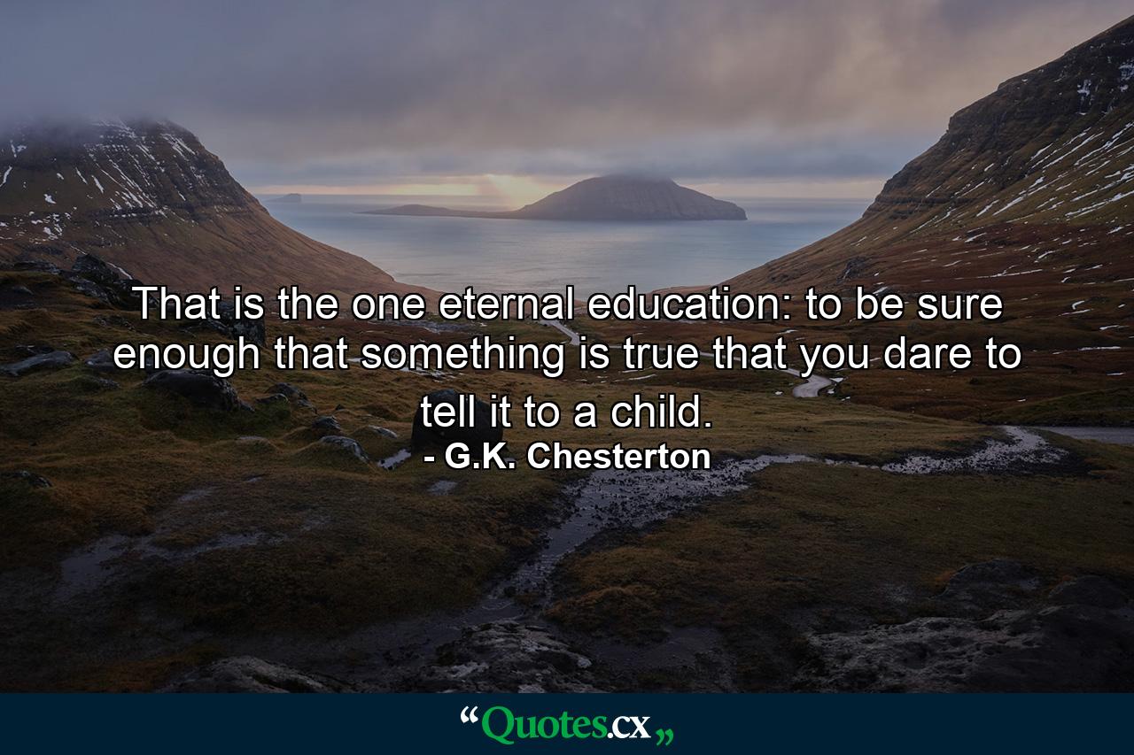 That is the one eternal education: to be sure enough that something is true that you dare to tell it to a child. - Quote by G.K. Chesterton