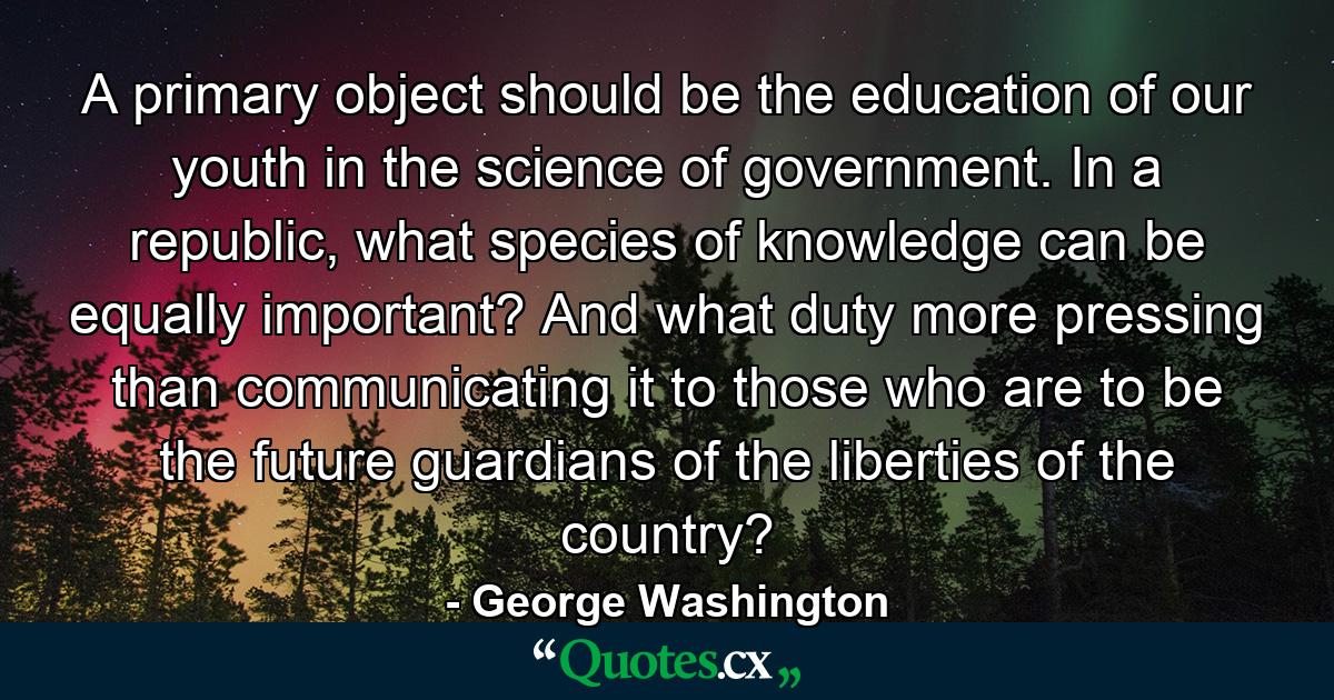 A primary object should be the education of our youth in the science of government. In a republic, what species of knowledge can be equally important? And what duty more pressing than communicating it to those who are to be the future guardians of the liberties of the country? - Quote by George Washington