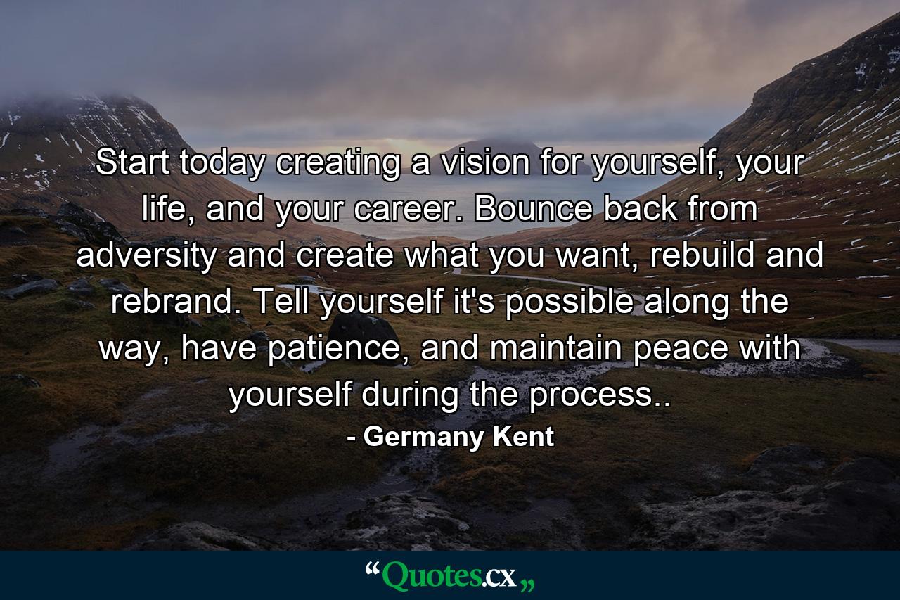 Start today creating a vision for yourself, your life, and your career. Bounce back from adversity and create what you want, rebuild and rebrand. Tell yourself it's possible along the way, have patience, and maintain peace with yourself during the process.. - Quote by Germany Kent