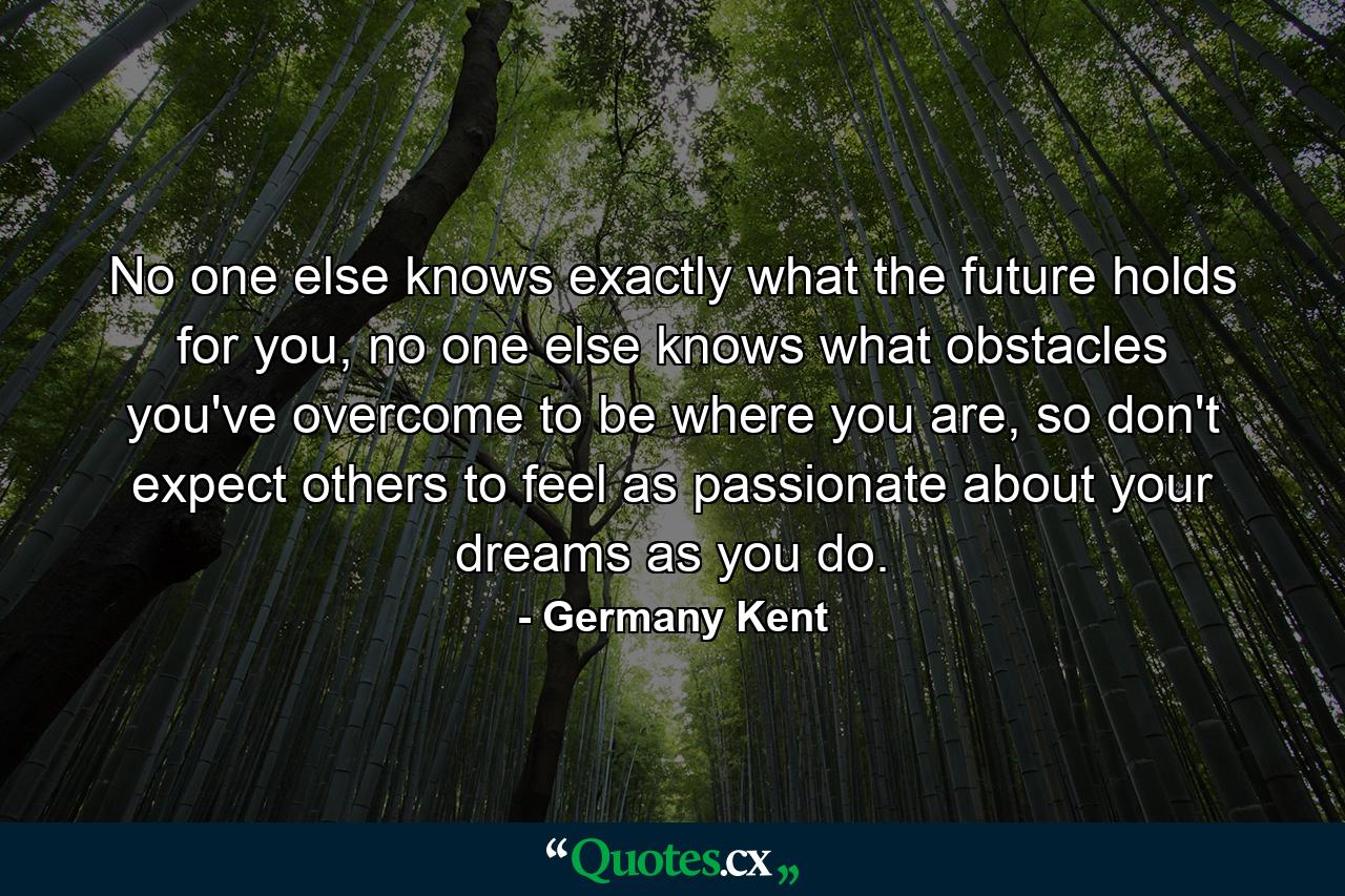 No one else knows exactly what the future holds for you, no one else knows what obstacles you've overcome to be where you are, so don't expect others to feel as passionate about your dreams as you do. - Quote by Germany Kent