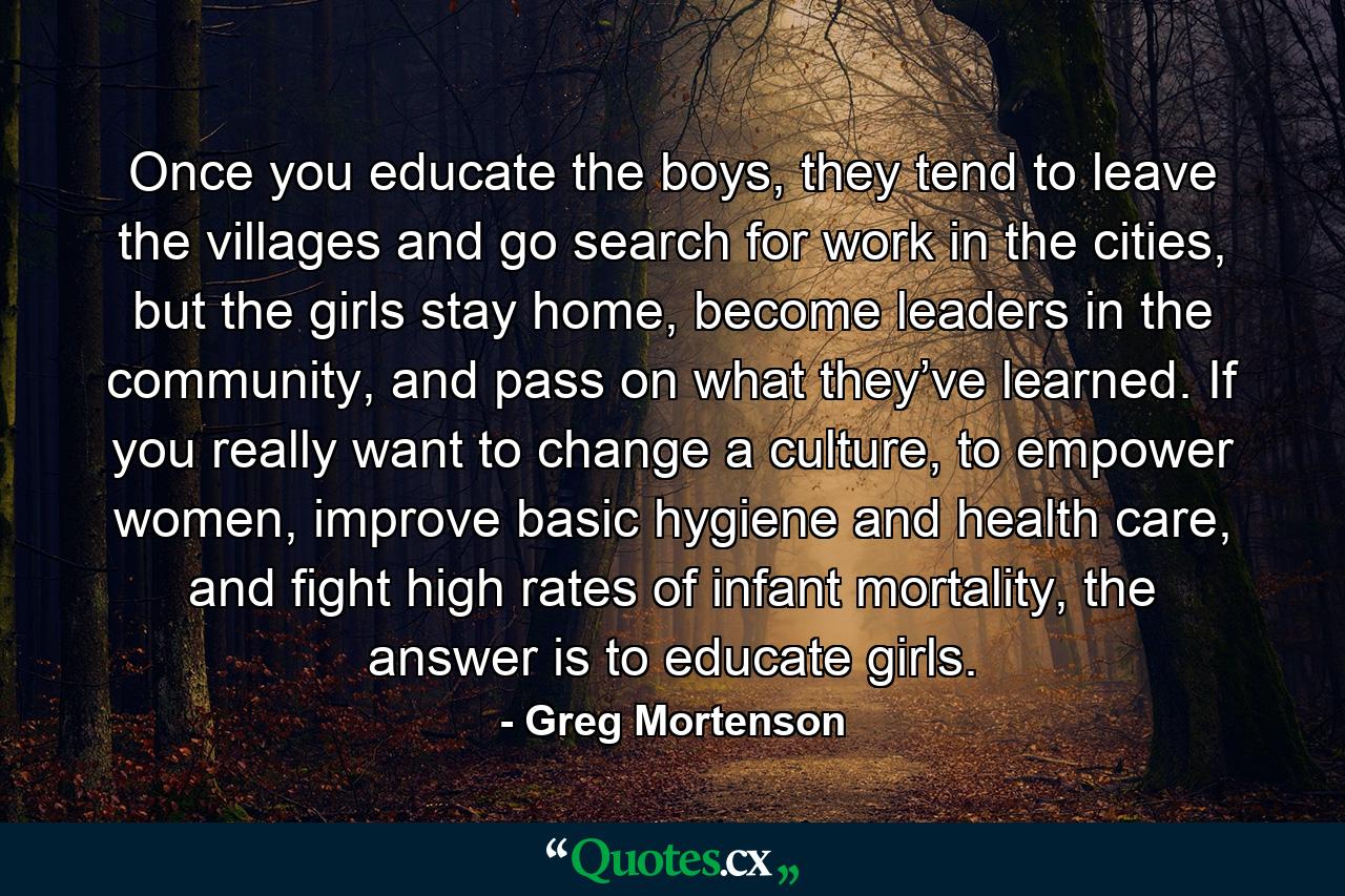 Once you educate the boys, they tend to leave the villages and go search for work in the cities, but the girls stay home, become leaders in the community, and pass on what they’ve learned. If you really want to change a culture, to empower women, improve basic hygiene and health care, and fight high rates of infant mortality, the answer is to educate girls. - Quote by Greg Mortenson