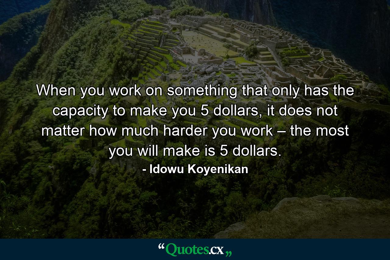 When you work on something that only has the capacity to make you 5 dollars, it does not matter how much harder you work – the most you will make is 5 dollars. - Quote by Idowu Koyenikan