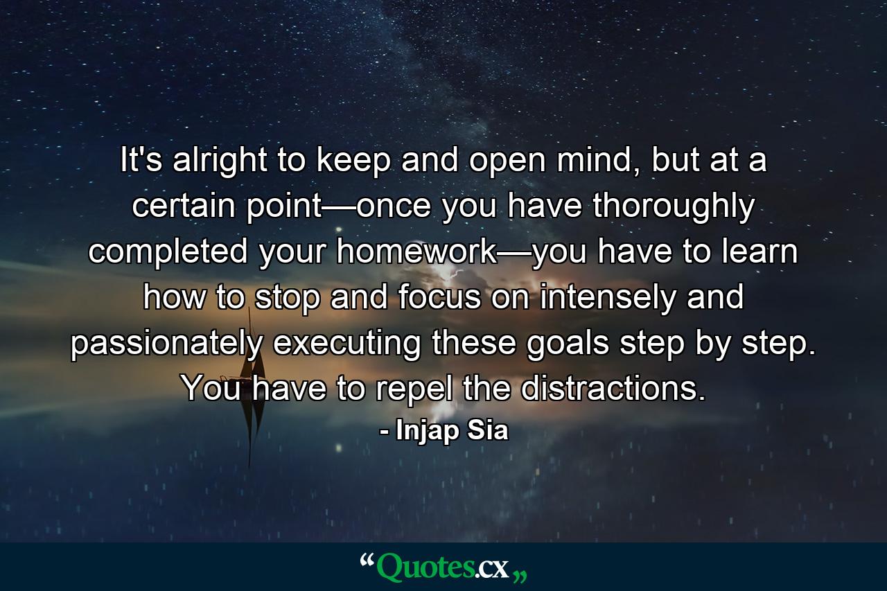 It's alright to keep and open mind, but at a certain point—once you have thoroughly completed your homework—you have to learn how to stop and focus on intensely and passionately executing these goals step by step. You have to repel the distractions. - Quote by Injap Sia