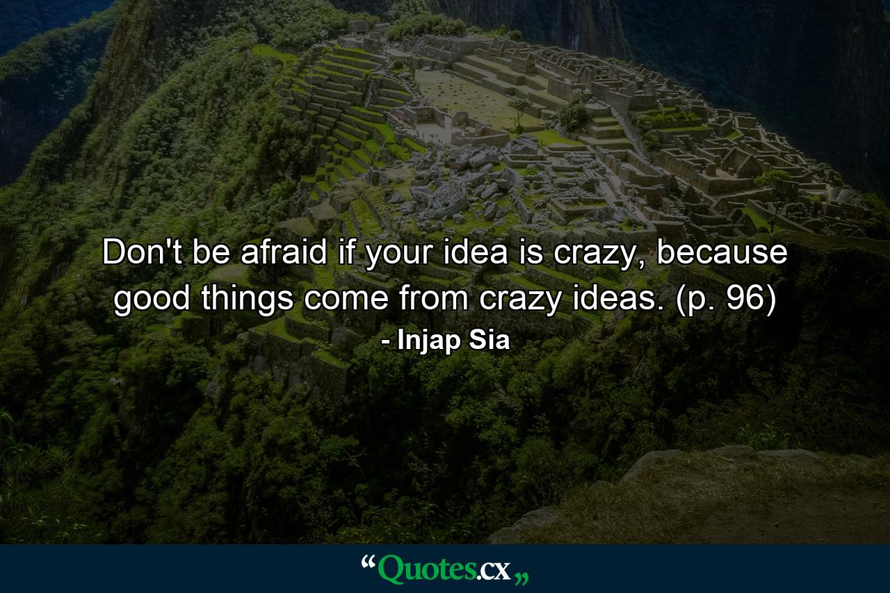 Don't be afraid if your idea is crazy, because good things come from crazy ideas. (p. 96) - Quote by Injap Sia