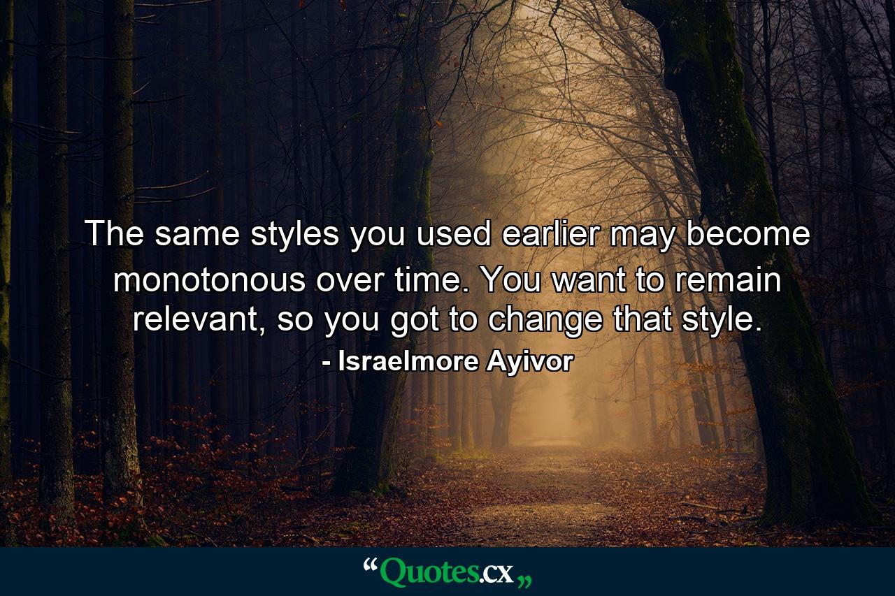 The same styles you used earlier may become monotonous over time. You want to remain relevant, so you got to change that style. - Quote by Israelmore Ayivor