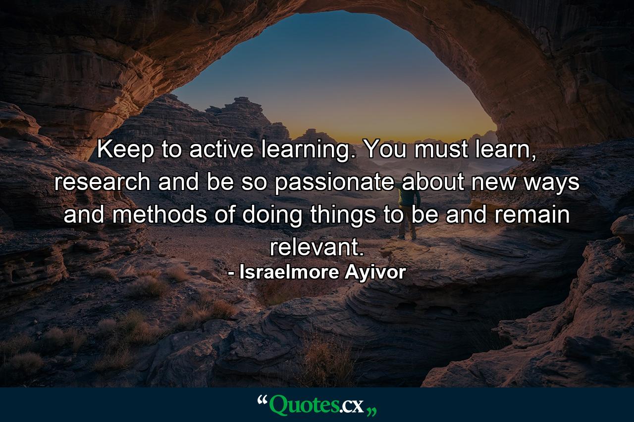 Keep to active learning. You must learn, research and be so passionate about new ways and methods of doing things to be and remain relevant. - Quote by Israelmore Ayivor