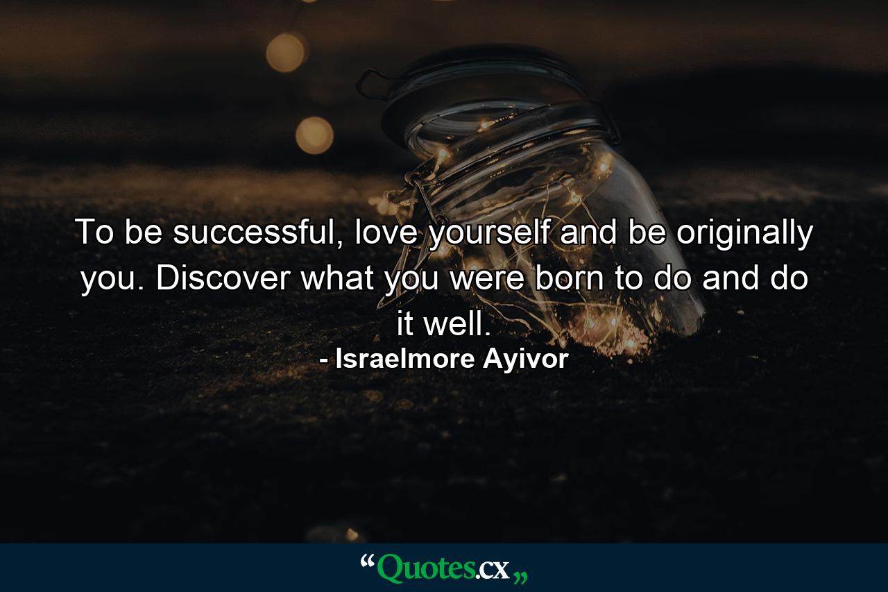 To be successful, love yourself and be originally you. Discover what you were born to do and do it well. - Quote by Israelmore Ayivor