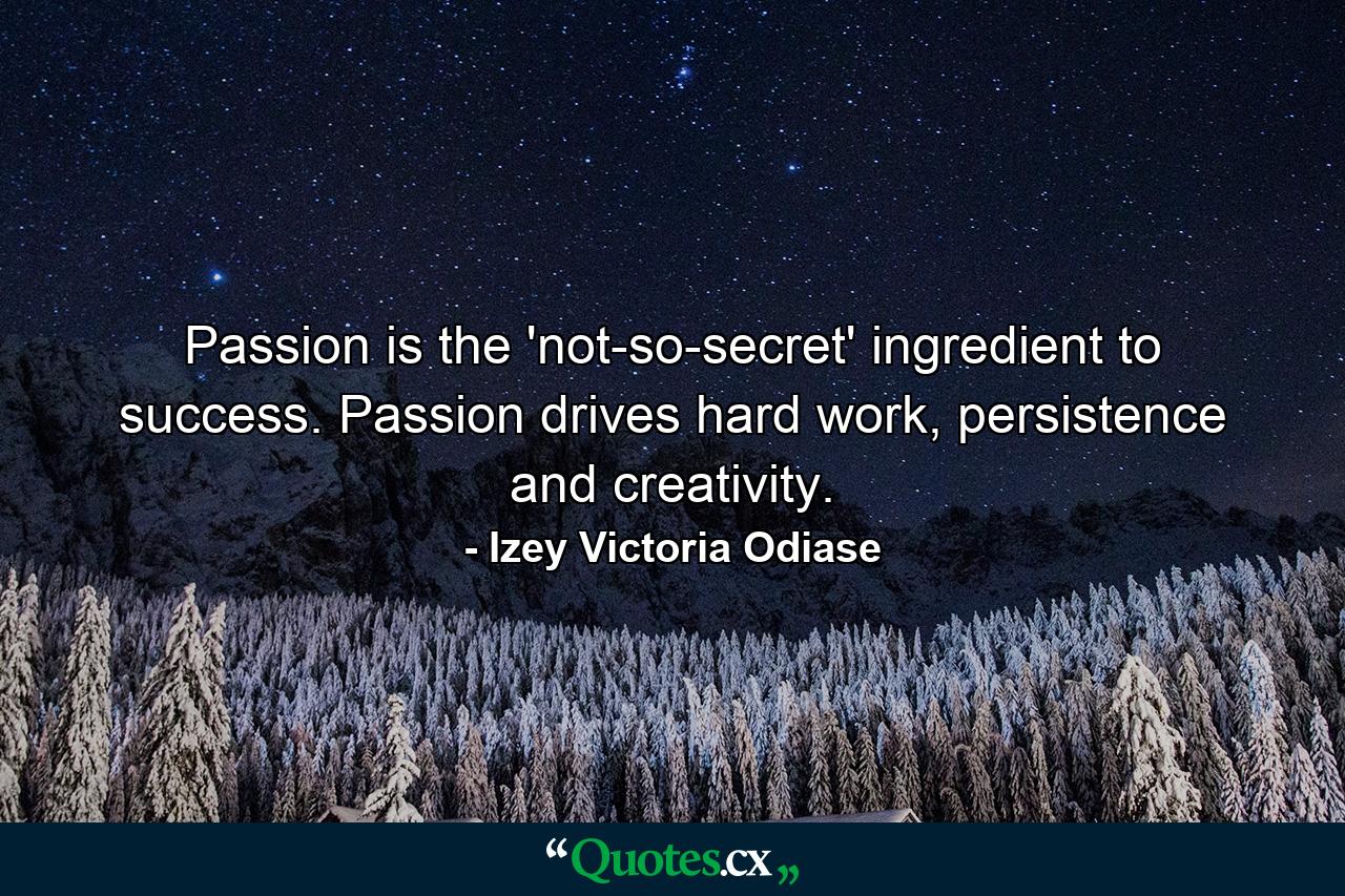 Passion is the 'not-so-secret' ingredient to success. Passion drives hard work, persistence and creativity. - Quote by Izey Victoria Odiase