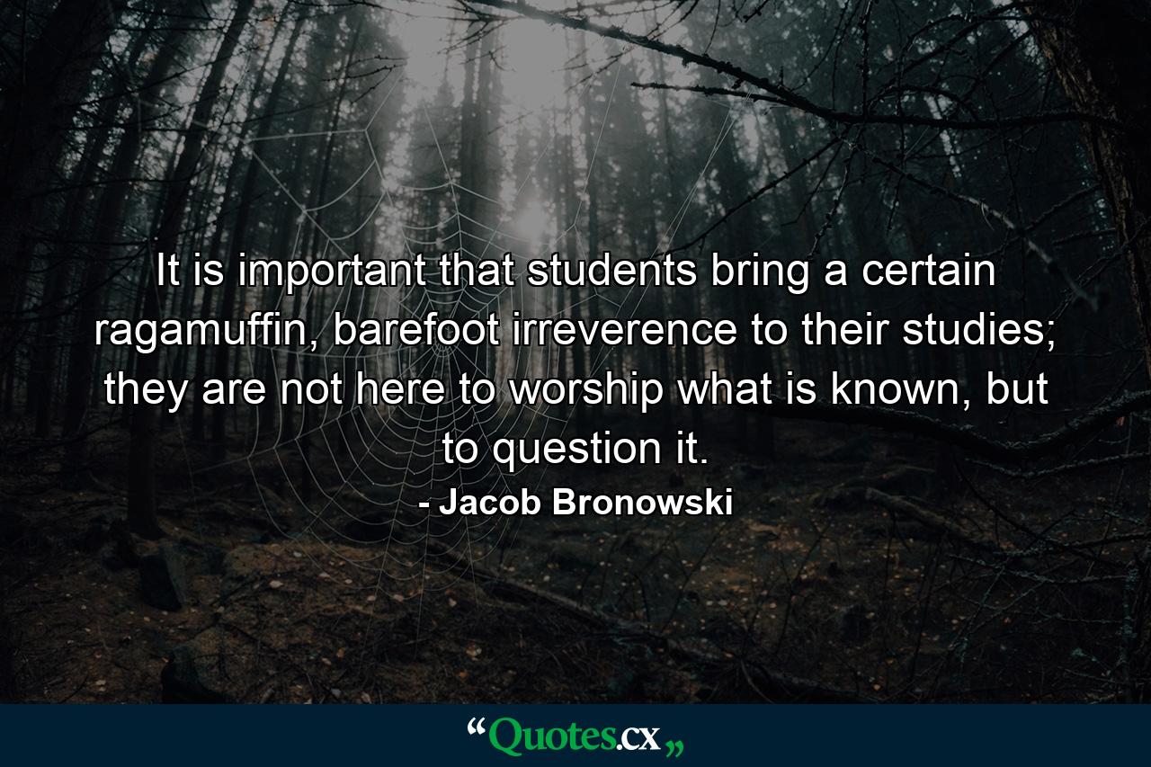 It is important that students bring a certain ragamuffin, barefoot irreverence to their studies; they are not here to worship what is known, but to question it. - Quote by Jacob Bronowski