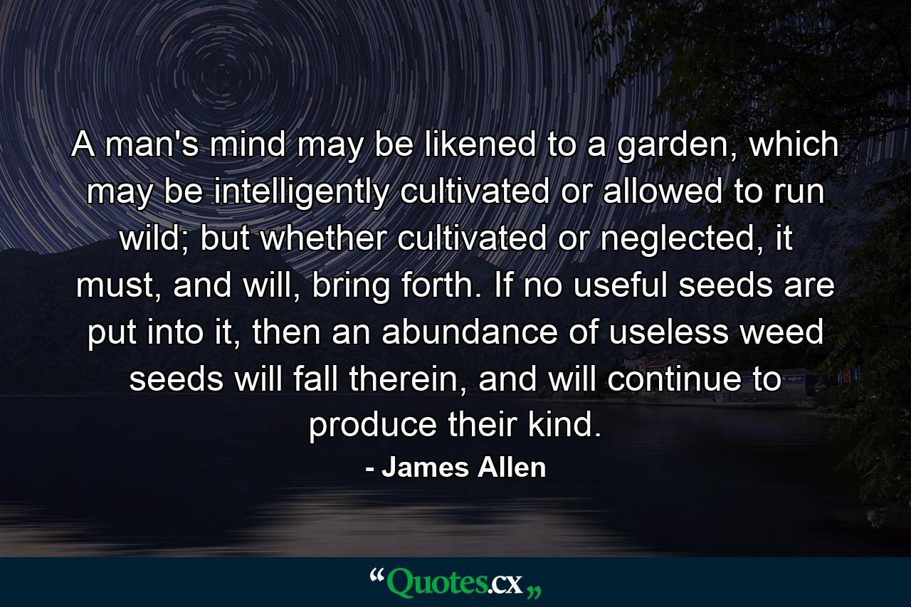 A man's mind may be likened to a garden, which may be intelligently cultivated or allowed to run wild; but whether cultivated or neglected, it must, and will, bring forth. If no useful seeds are put into it, then an abundance of useless weed seeds will fall therein, and will continue to produce their kind. - Quote by James Allen