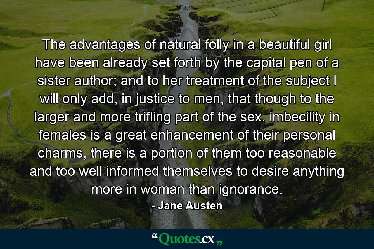 The advantages of natural folly in a beautiful girl have been already set forth by the capital pen of a sister author; and to her treatment of the subject I will only add, in justice to men, that though to the larger and more trifling part of the sex, imbecility in females is a great enhancement of their personal charms, there is a portion of them too reasonable and too well informed themselves to desire anything more in woman than ignorance. - Quote by Jane Austen