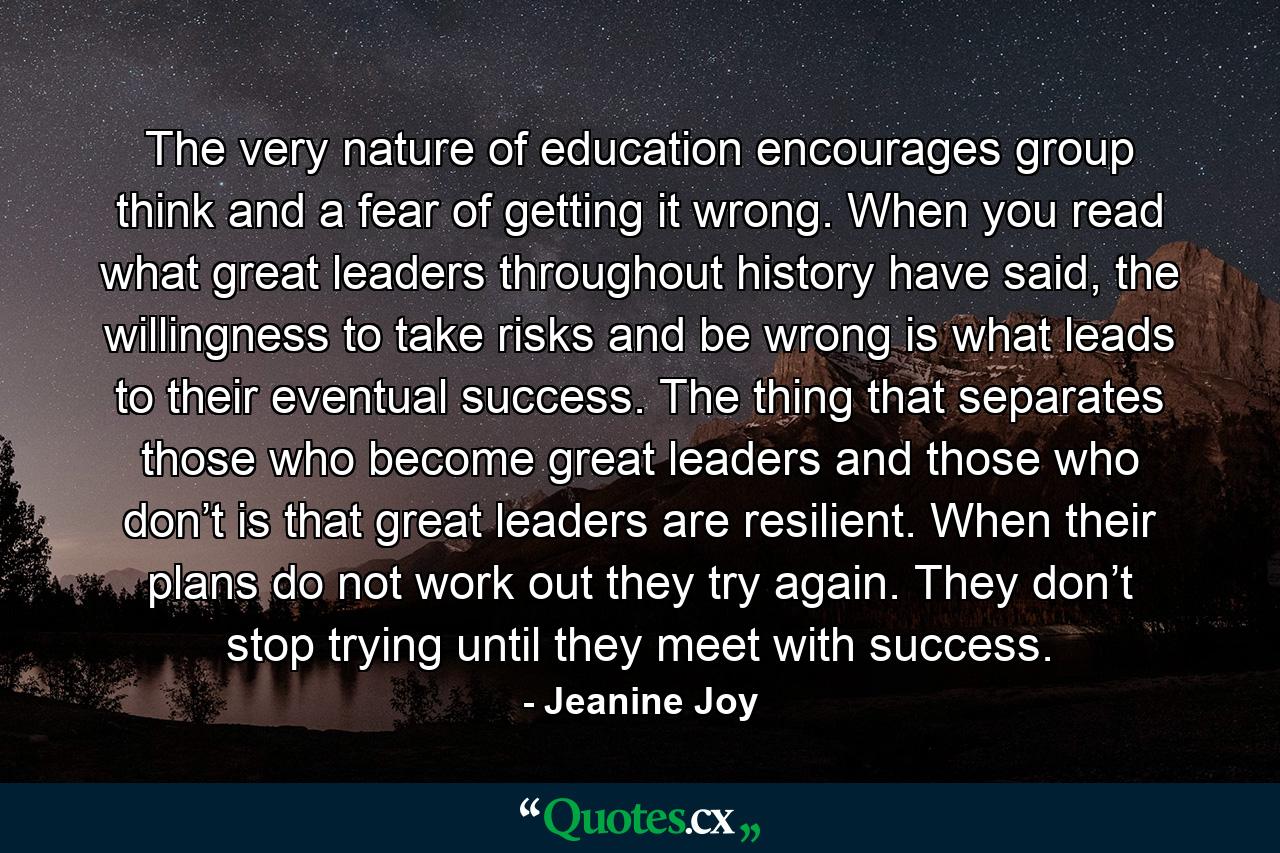 The very nature of education encourages group think and a fear of getting it wrong. When you read what great leaders throughout history have said, the willingness to take risks and be wrong is what leads to their eventual success. The thing that separates those who become great leaders and those who don’t is that great leaders are resilient. When their plans do not work out they try again. They don’t stop trying until they meet with success. - Quote by Jeanine Joy