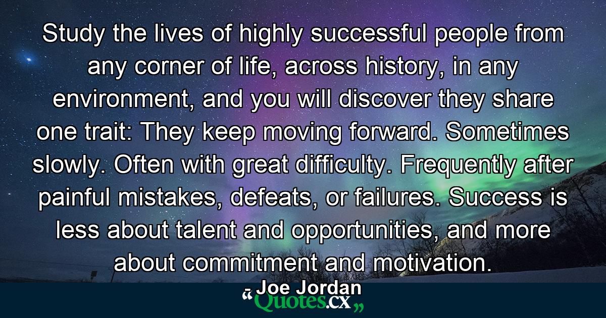 Study the lives of highly successful people from any corner of life, across history, in any environment, and you will discover they share one trait: They keep moving forward. Sometimes slowly. Often with great difficulty. Frequently after painful mistakes, defeats, or failures. Success is less about talent and opportunities, and more about commitment and motivation. - Quote by Joe Jordan