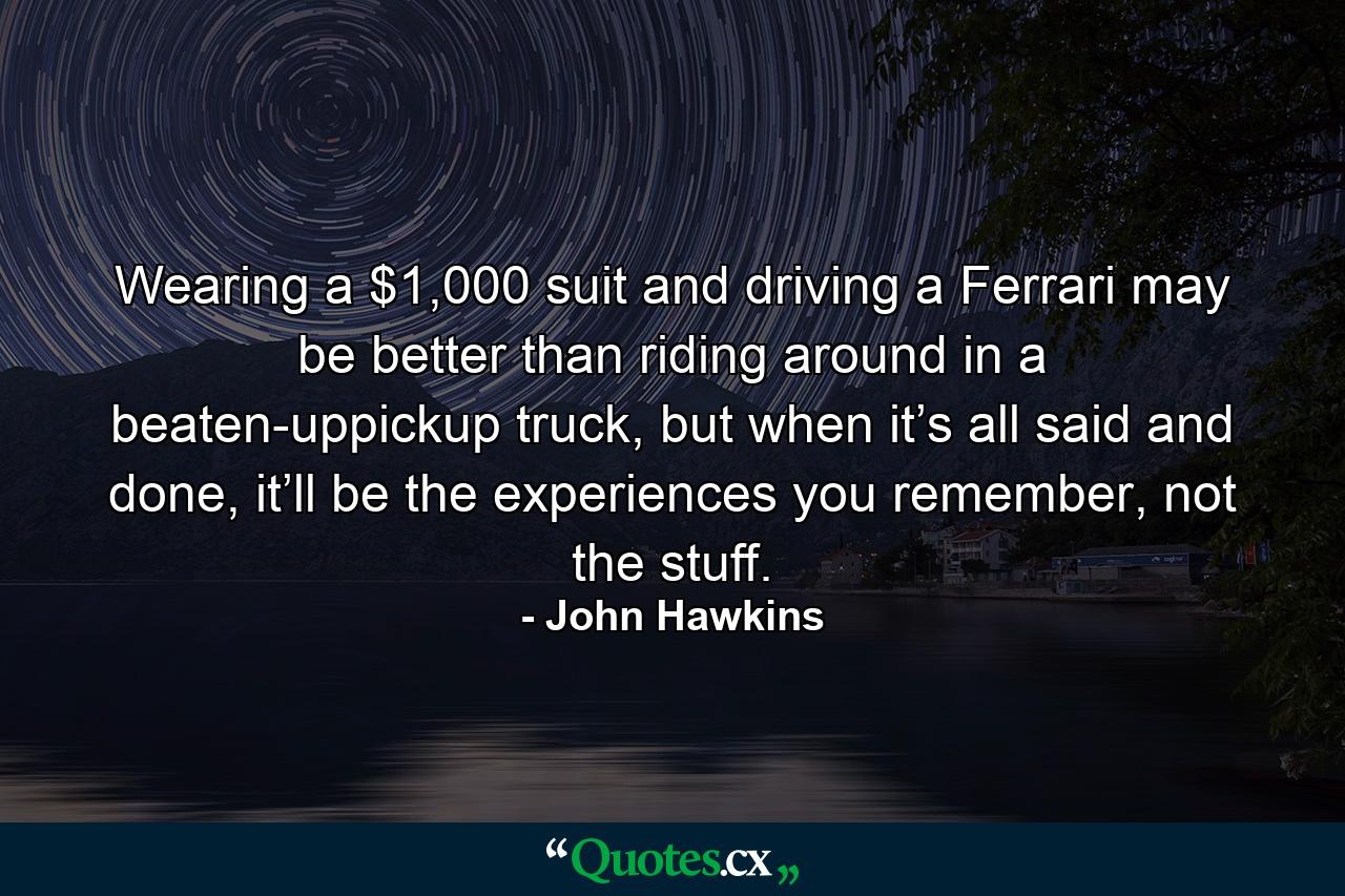 Wearing a $1,000 suit and driving a Ferrari may be better than riding around in a beaten-uppickup truck, but when it’s all said and done, it’ll be the experiences you remember, not the stuff. - Quote by John Hawkins