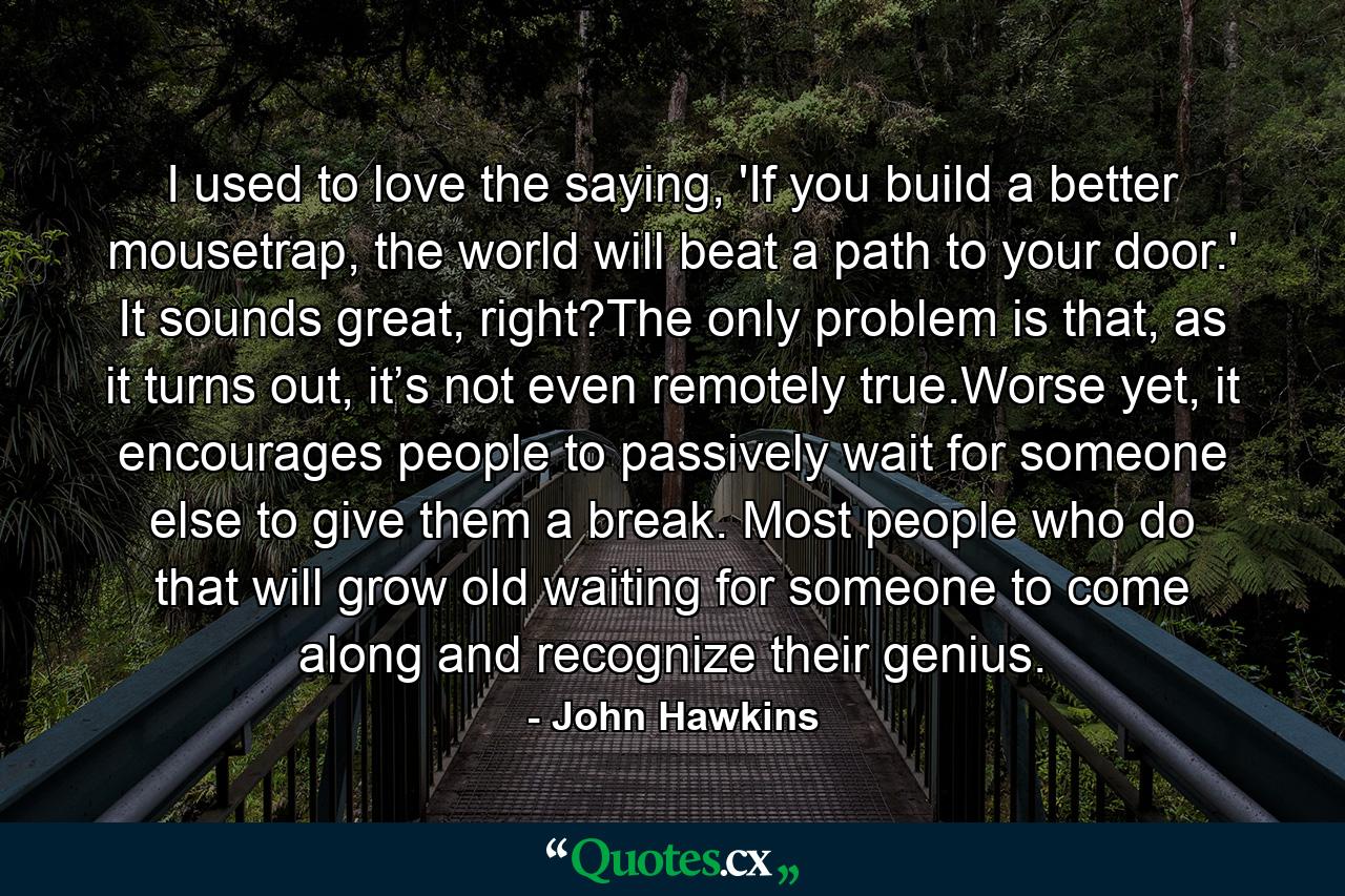 I used to love the saying, 'If you build a better mousetrap, the world will beat a path to your door.' It sounds great, right?The only problem is that, as it turns out, it’s not even remotely true.Worse yet, it encourages people to passively wait for someone else to give them a break. Most people who do that will grow old waiting for someone to come along and recognize their genius. - Quote by John Hawkins