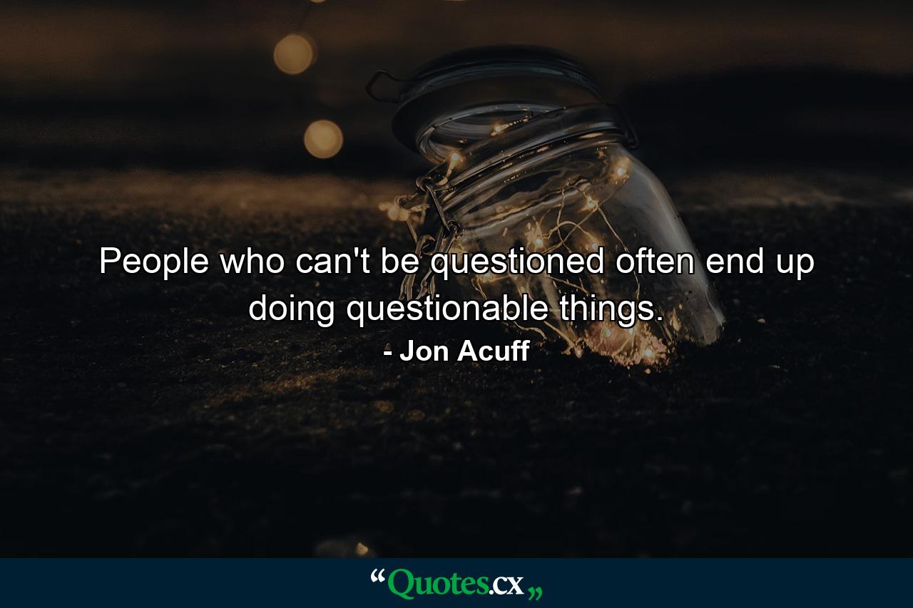 People who can't be questioned often end up doing questionable things. - Quote by Jon Acuff