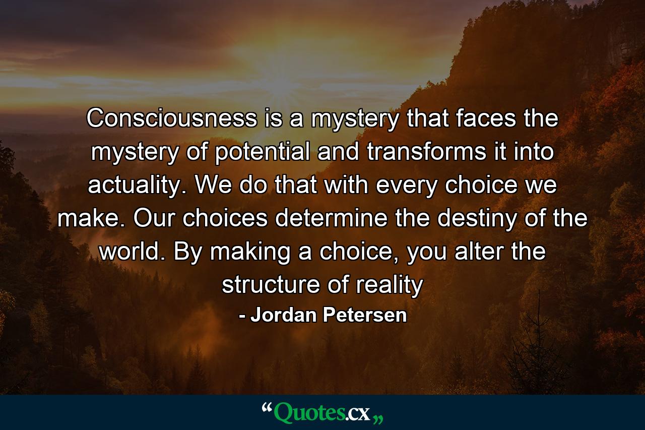 Consciousness is a mystery that faces the mystery of potential and transforms it into actuality. We do that with every choice we make. Our choices determine the destiny of the world. By making a choice, you alter the structure of reality - Quote by Jordan Petersen