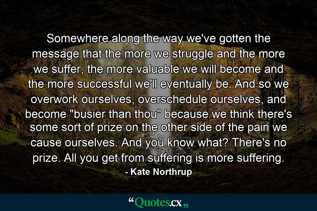 Somewhere along the way we've gotten the message that the more we struggle and the more we suffer, the more valuable we will become and the more successful we'll eventually be. And so we overwork ourselves, overschedule ourselves, and become 