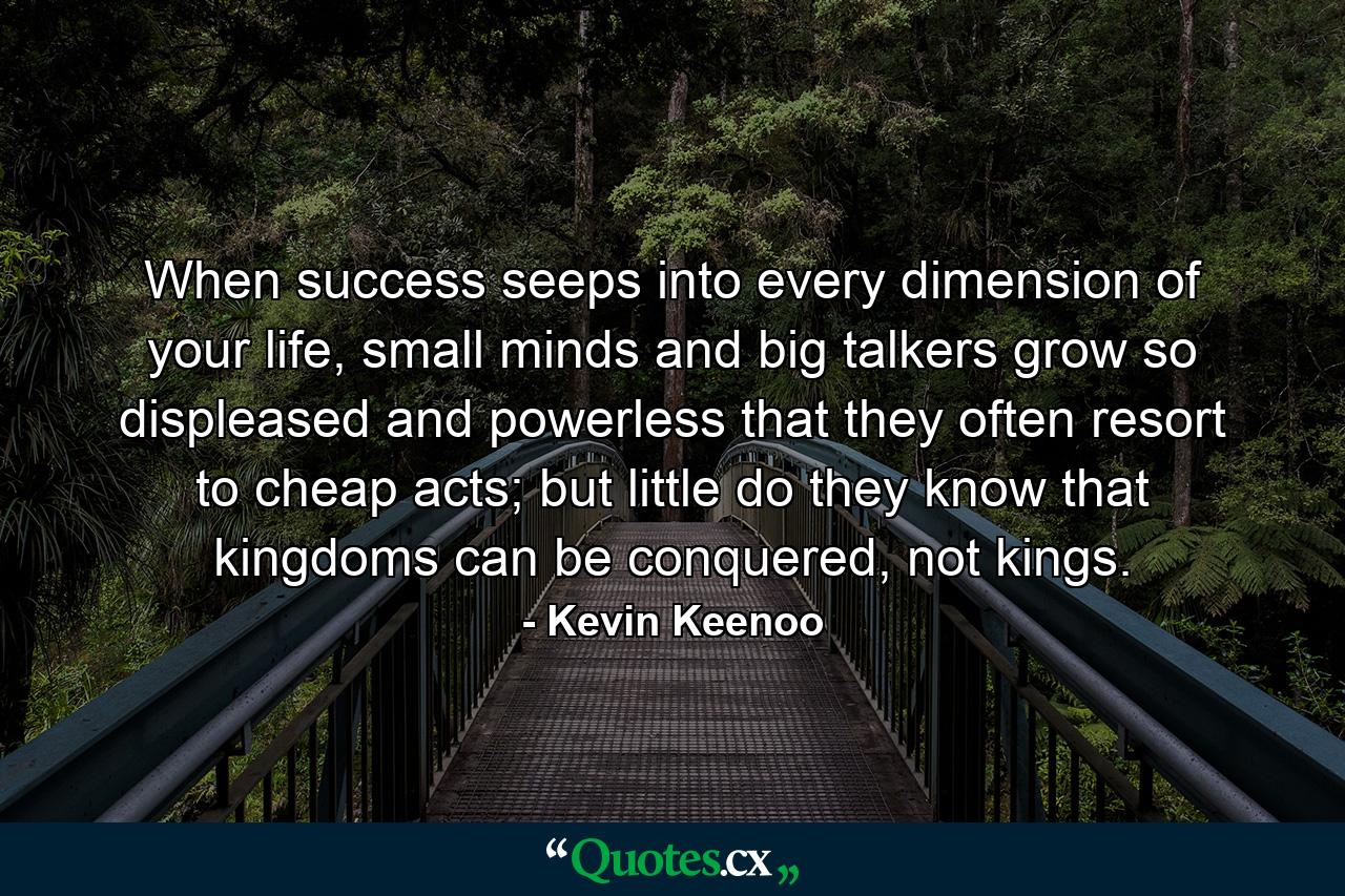 When success seeps into every dimension of your life, small minds and big talkers grow so displeased and powerless that they often resort to cheap acts; but little do they know that kingdoms can be conquered, not kings. - Quote by Kevin Keenoo