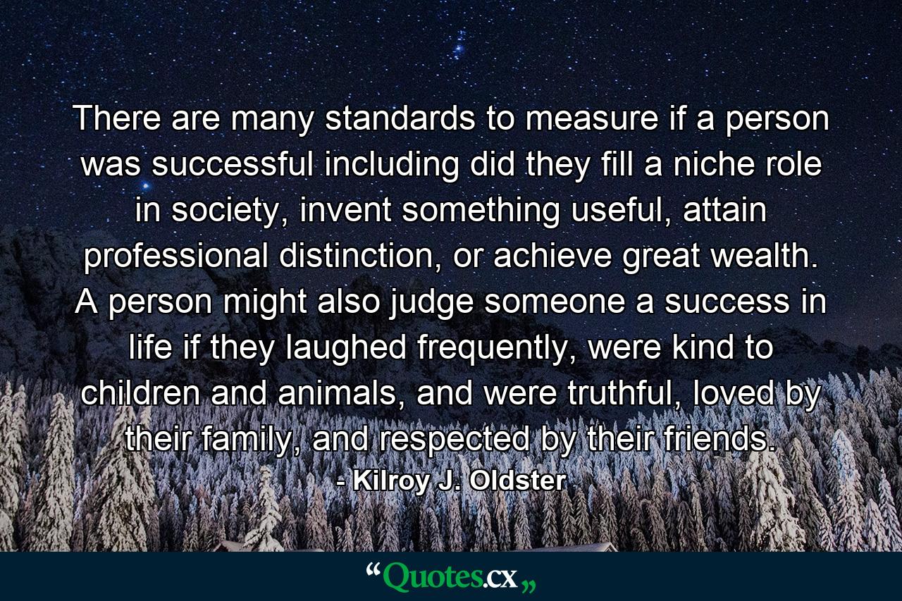 There are many standards to measure if a person was successful including did they fill a niche role in society, invent something useful, attain professional distinction, or achieve great wealth. A person might also judge someone a success in life if they laughed frequently, were kind to children and animals, and were truthful, loved by their family, and respected by their friends. - Quote by Kilroy J. Oldster