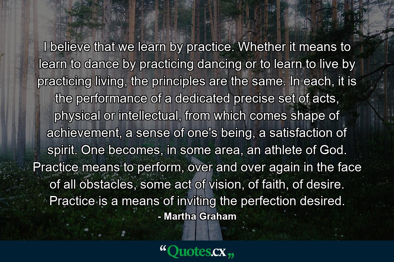 I believe that we learn by practice. Whether it means to learn to dance by practicing dancing or to learn to live by practicing living, the principles are the same. In each, it is the performance of a dedicated precise set of acts, physical or intellectual, from which comes shape of achievement, a sense of one's being, a satisfaction of spirit. One becomes, in some area, an athlete of God. Practice means to perform, over and over again in the face of all obstacles, some act of vision, of faith, of desire. Practice is a means of inviting the perfection desired. - Quote by Martha Graham