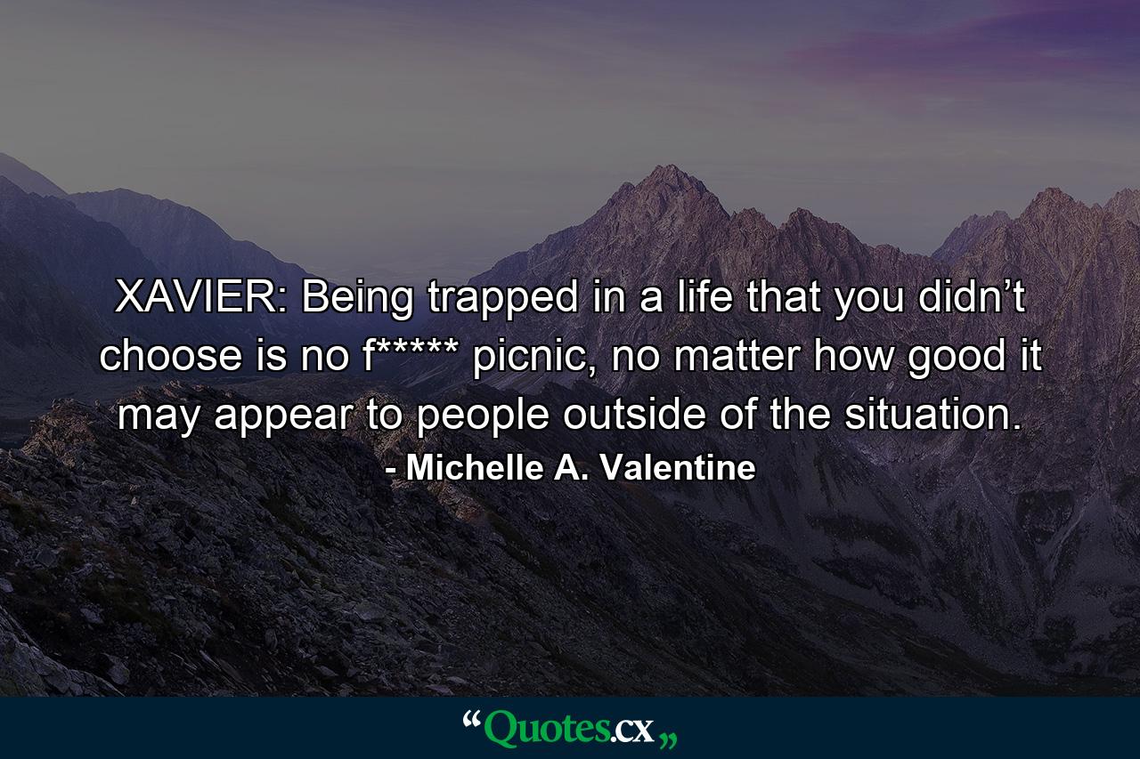 XAVIER: Being trapped in a life that you didn’t choose is no f***** picnic, no matter how good it may appear to people outside of the situation. - Quote by Michelle A. Valentine