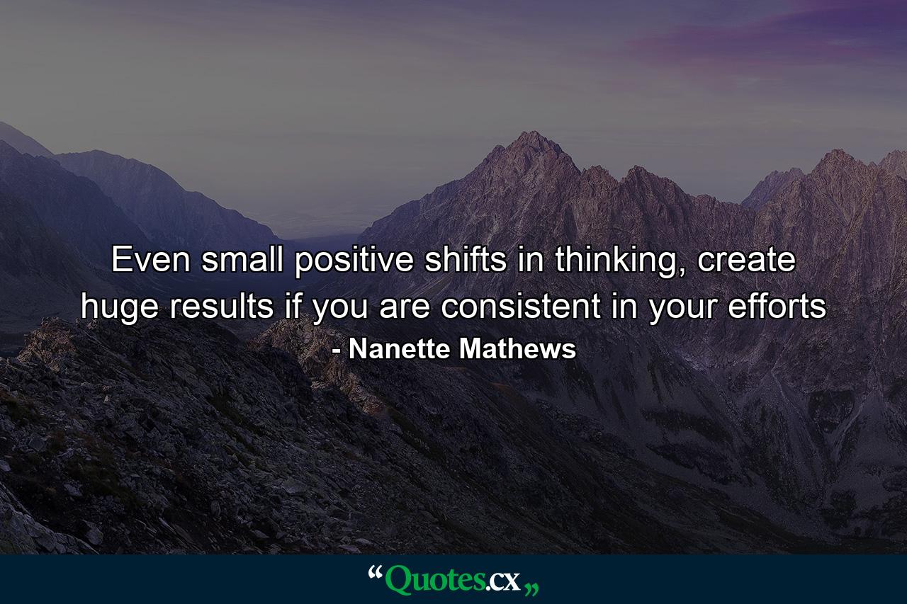 Even small positive shifts in thinking, create huge results if you are consistent in your efforts - Quote by Nanette Mathews