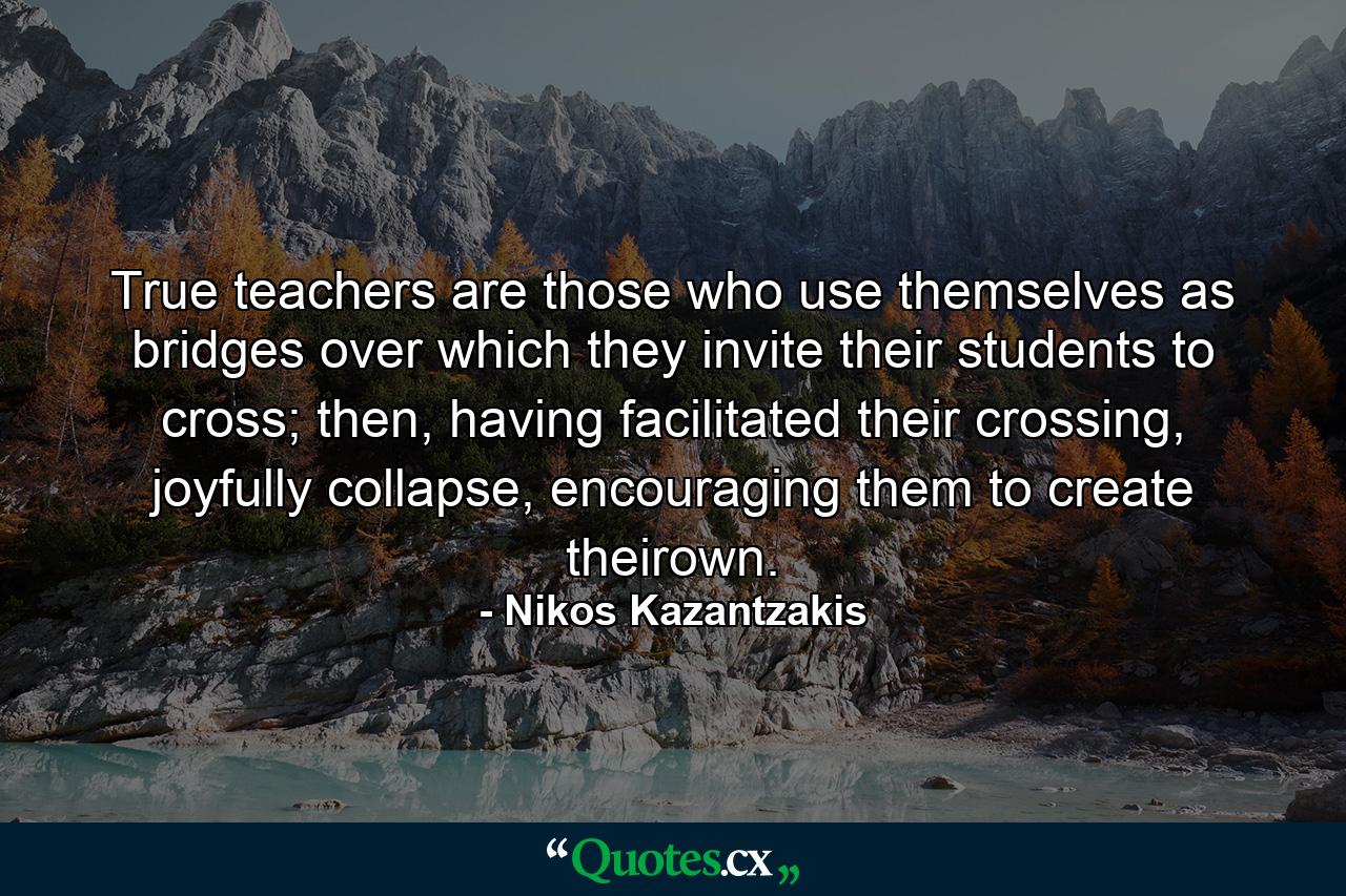 True teachers are those who use themselves as bridges over which they invite their students to cross; then, having facilitated their crossing, joyfully collapse, encouraging them to create theirown. - Quote by Nikos Kazantzakis