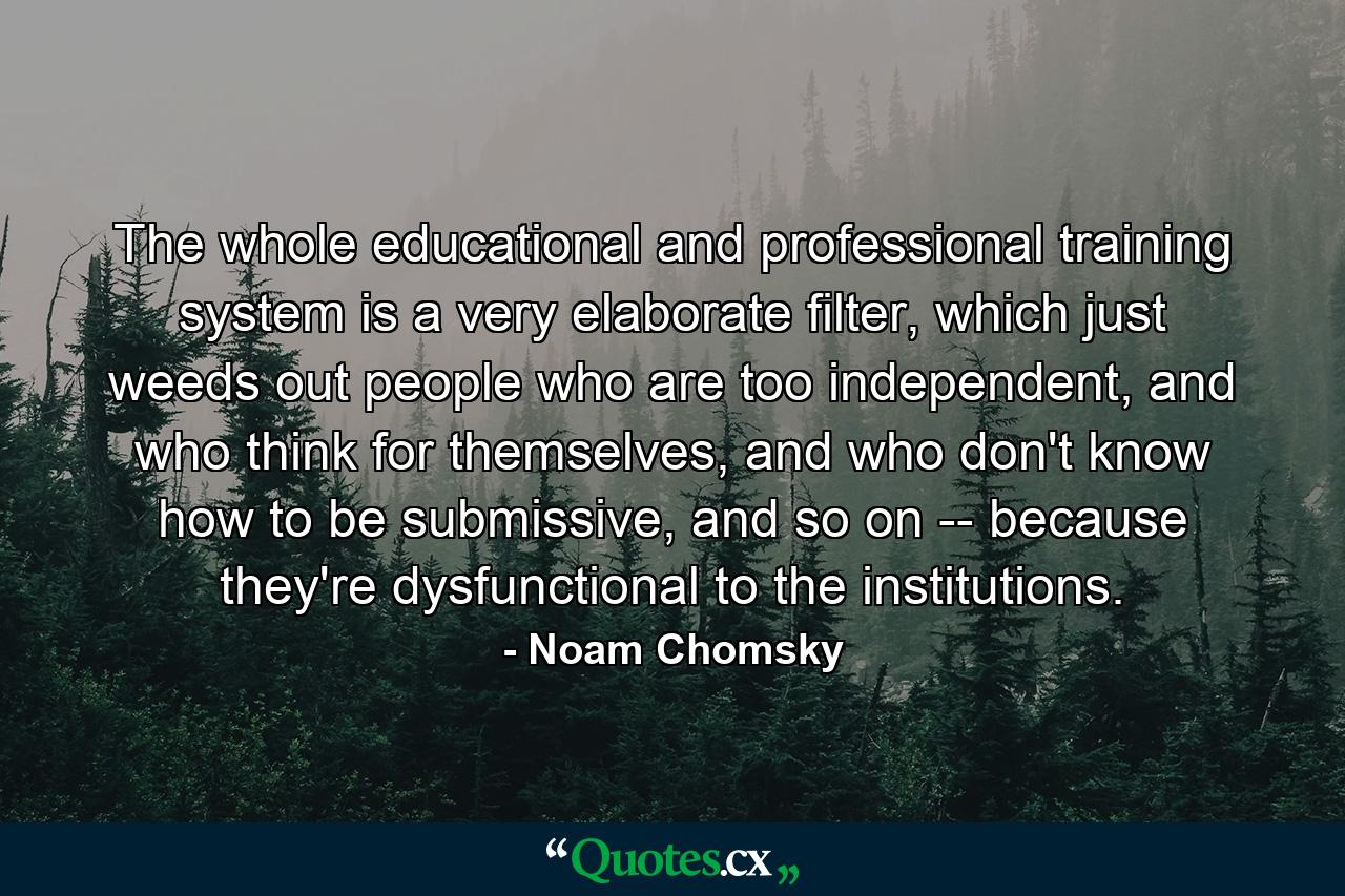 The whole educational and professional training system is a very elaborate filter, which just weeds out people who are too independent, and who think for themselves, and who don't know how to be submissive, and so on -- because they're dysfunctional to the institutions. - Quote by Noam Chomsky