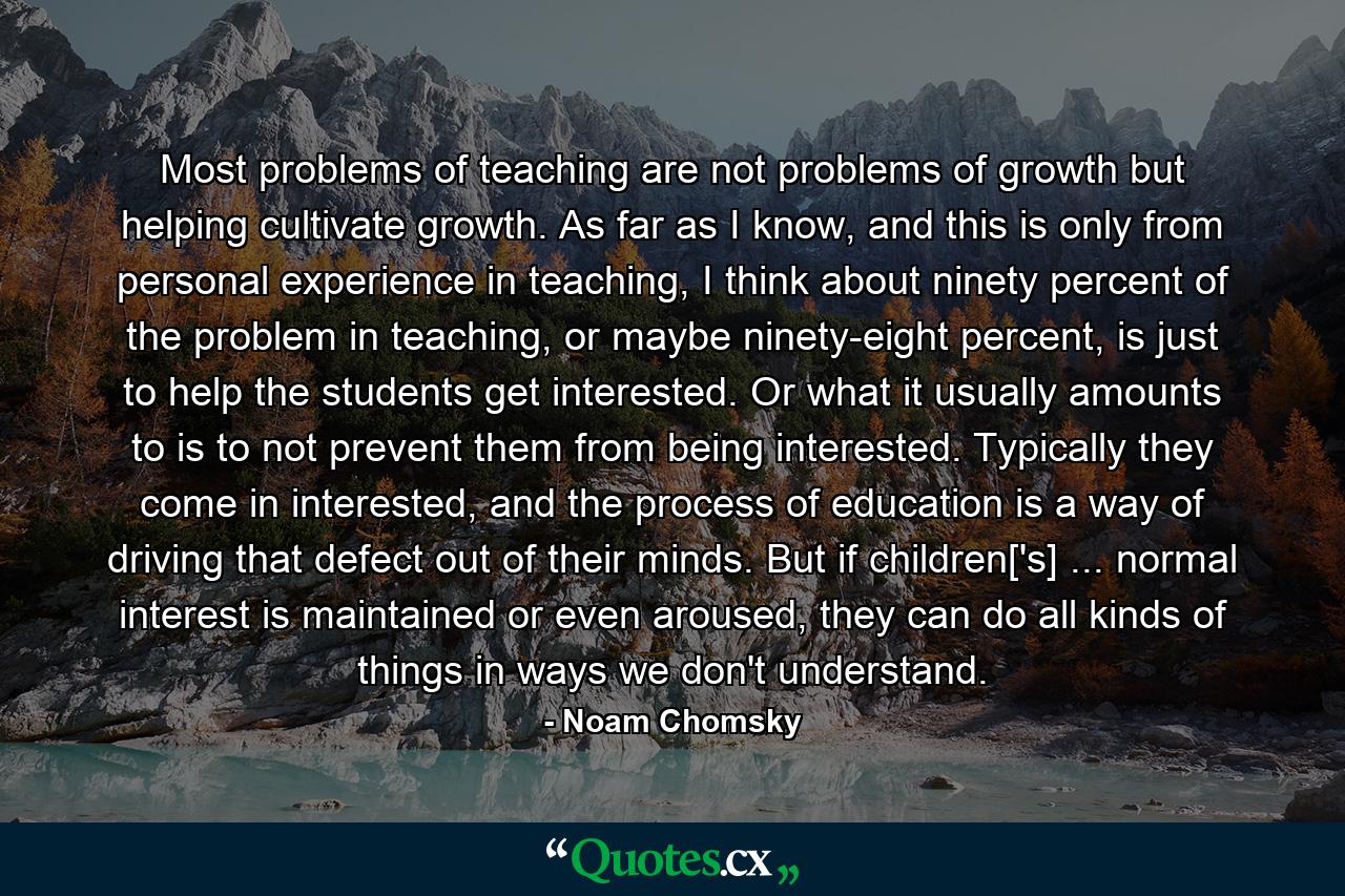 Most problems of teaching are not problems of growth but helping cultivate growth. As far as I know, and this is only from personal experience in teaching, I think about ninety percent of the problem in teaching, or maybe ninety-eight percent, is just to help the students get interested. Or what it usually amounts to is to not prevent them from being interested. Typically they come in interested, and the process of education is a way of driving that defect out of their minds. But if children['s] ... normal interest is maintained or even aroused, they can do all kinds of things in ways we don't understand. - Quote by Noam Chomsky