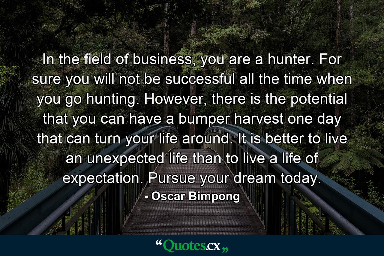 In the field of business, you are a hunter. For sure you will not be successful all the time when you go hunting. However, there is the potential that you can have a bumper harvest one day that can turn your life around. It is better to live an unexpected life than to live a life of expectation. Pursue your dream today. - Quote by Oscar Bimpong