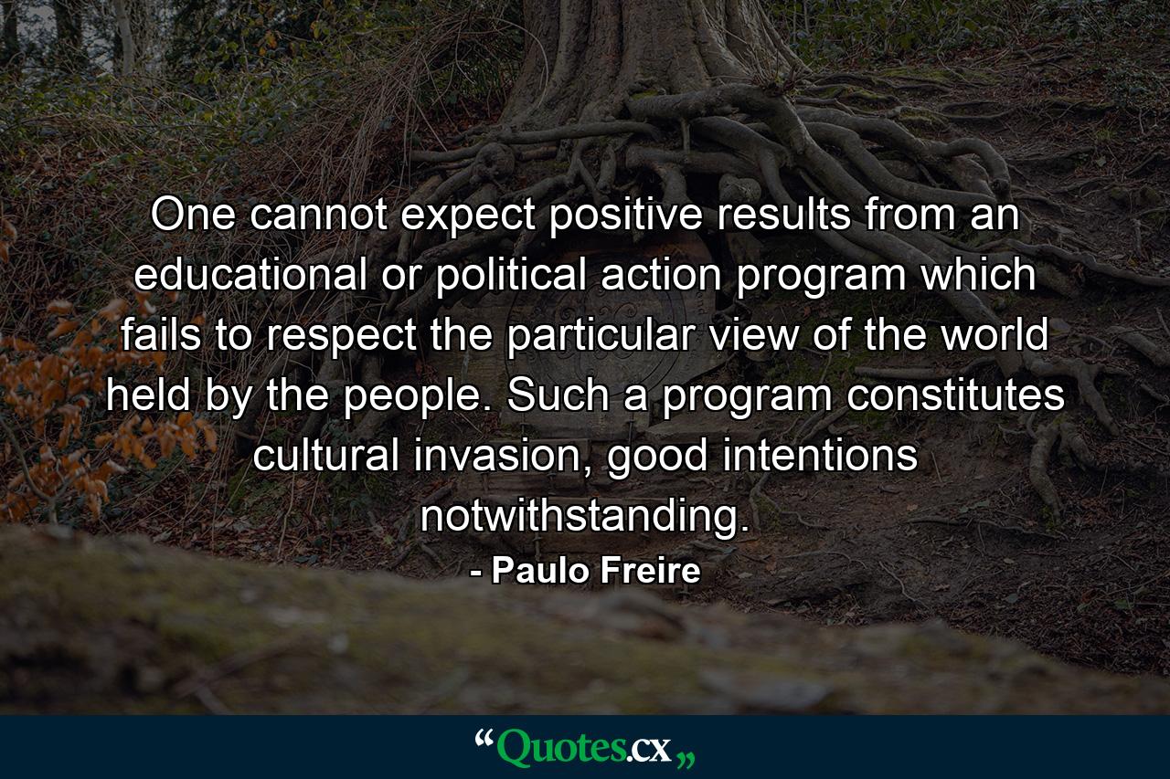 One cannot expect positive results from an educational or political action program which fails to respect the particular view of the world held by the people. Such a program constitutes cultural invasion, good intentions notwithstanding. - Quote by Paulo Freire