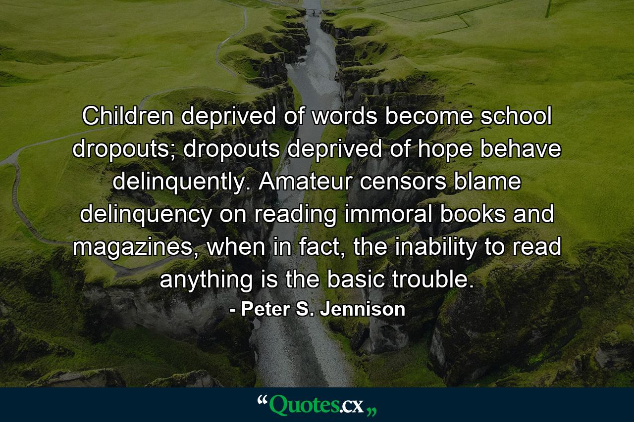 Children deprived of words become school dropouts; dropouts deprived of hope behave delinquently. Amateur censors blame delinquency on reading immoral books and magazines, when in fact, the inability to read anything is the basic trouble. - Quote by Peter S. Jennison