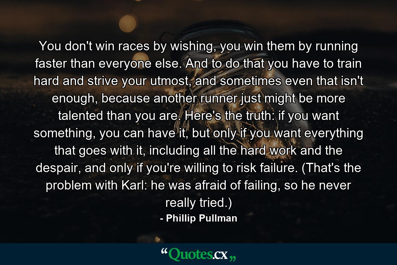 You don't win races by wishing, you win them by running faster than everyone else. And to do that you have to train hard and strive your utmost, and sometimes even that isn't enough, because another runner just might be more talented than you are. Here's the truth: if you want something, you can have it, but only if you want everything that goes with it, including all the hard work and the despair, and only if you're willing to risk failure. (That's the problem with Karl: he was afraid of failing, so he never really tried.) - Quote by Phillip Pullman