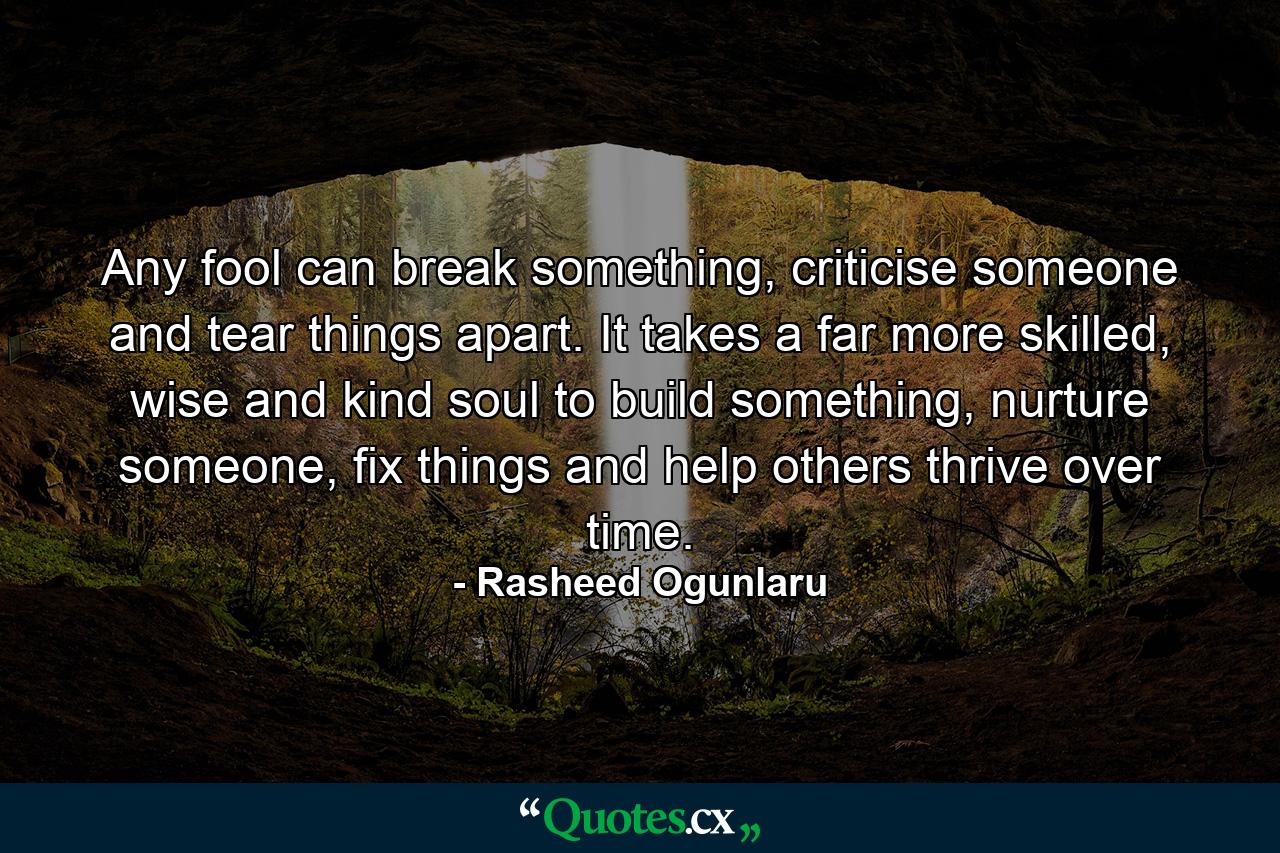 Any fool can break something, criticise someone and tear things apart. It takes a far more skilled, wise and kind soul to build something, nurture someone, fix things and help others thrive over time. - Quote by Rasheed Ogunlaru