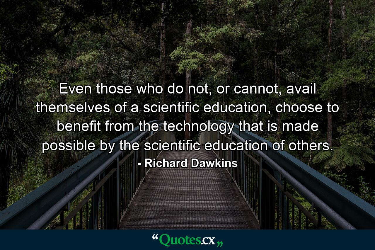 Even those who do not, or cannot, avail themselves of a scientific education, choose to benefit from the technology that is made possible by the scientific education of others. - Quote by Richard Dawkins