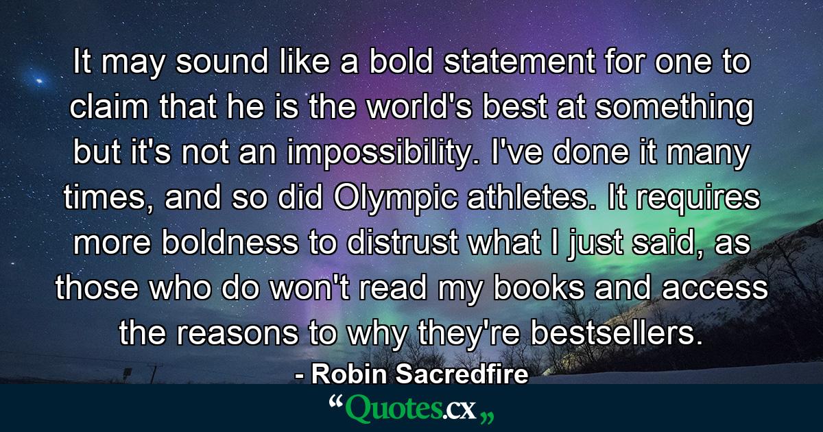 It may sound like a bold statement for one to claim that he is the world's best at something but it's not an impossibility. I've done it many times, and so did Olympic athletes. It requires more boldness to distrust what I just said, as those who do won't read my books and access the reasons to why they're bestsellers. - Quote by Robin Sacredfire