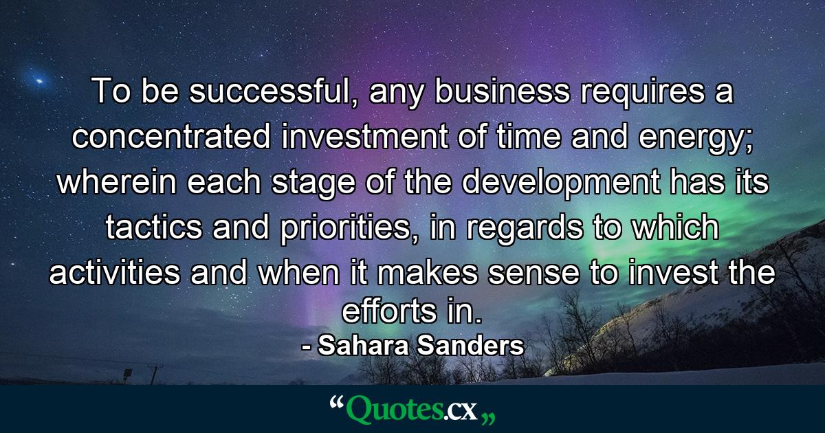 To be successful, any business requires a concentrated investment of time and energy; wherein each stage of the development has its tactics and priorities, in regards to which activities and when it makes sense to invest the efforts in. - Quote by Sahara Sanders