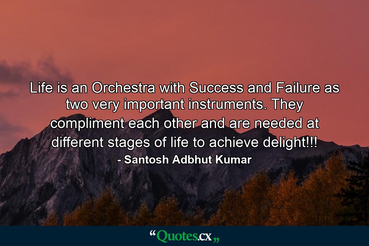 Life is an Orchestra with Success and Failure as two very important instruments. They compliment each other and are needed at different stages of life to achieve delight!!! - Quote by Santosh Adbhut Kumar