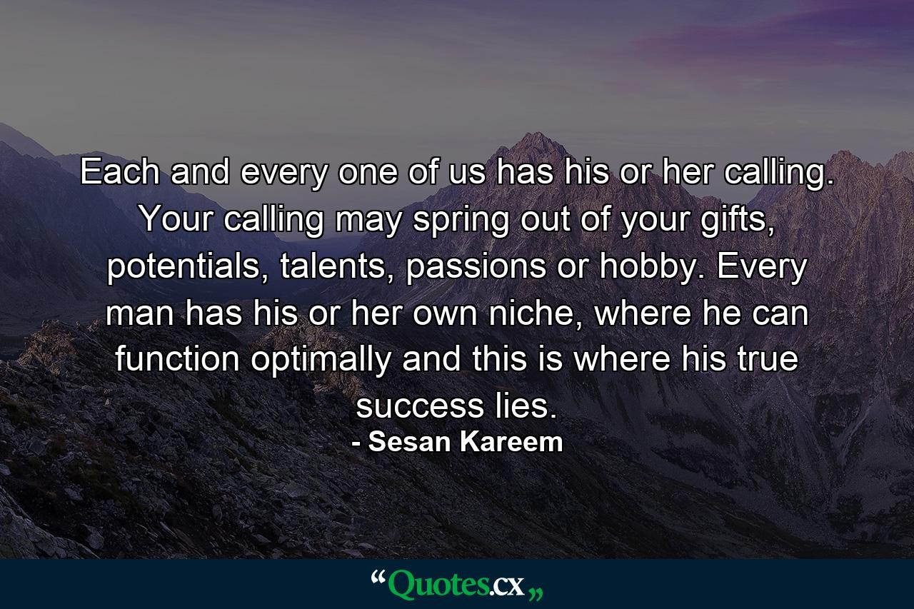 Each and every one of us has his or her calling. Your calling may spring out of your gifts, potentials, talents, passions or hobby. Every man has his or her own niche, where he can function optimally and this is where his true success lies. - Quote by Sesan Kareem