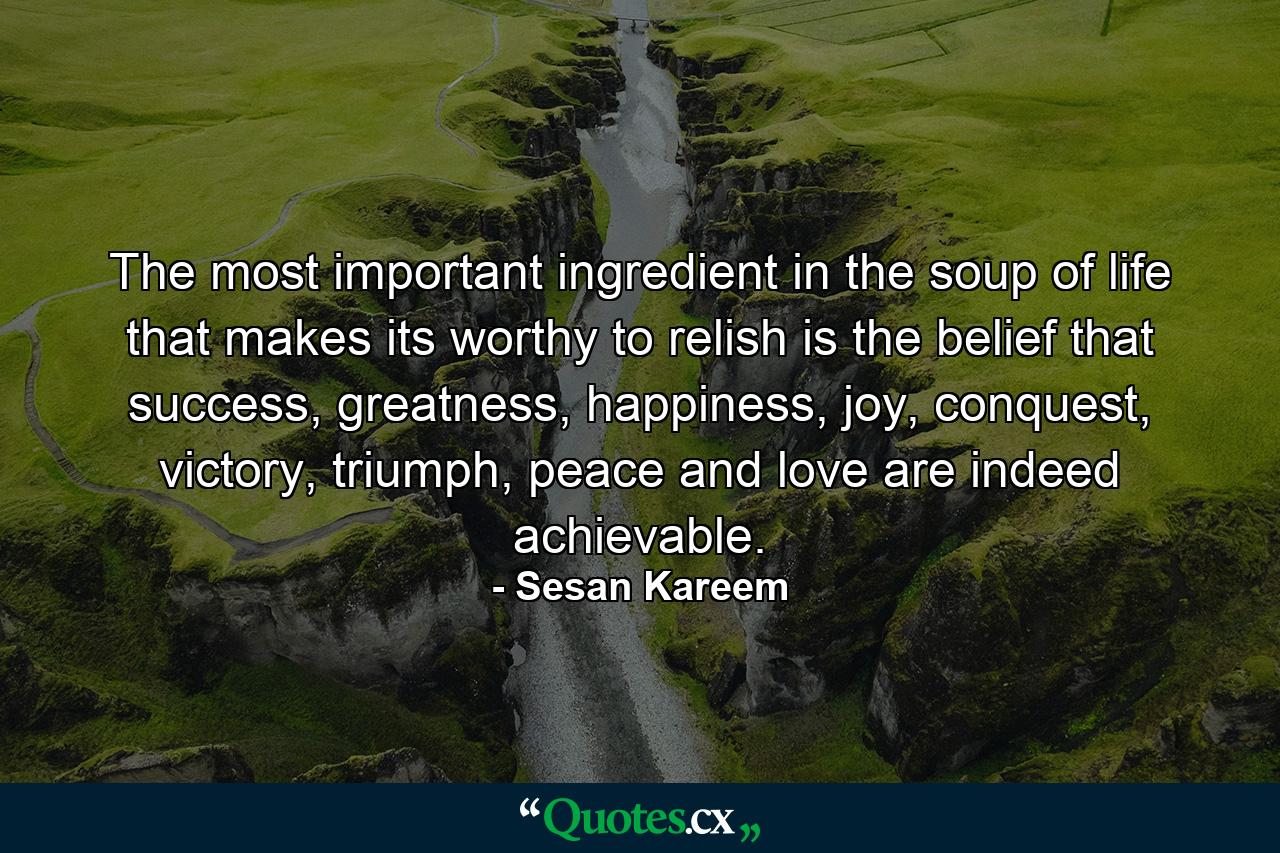 The most important ingredient in the soup of life that makes its worthy to relish is the belief that success, greatness, happiness, joy, conquest, victory, triumph, peace and love are indeed achievable. - Quote by Sesan Kareem