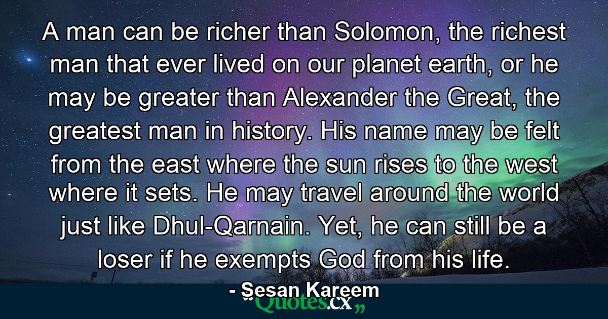 A man can be richer than Solomon, the richest man that ever lived on our planet earth, or he may be greater than Alexander the Great, the greatest man in history. His name may be felt from the east where the sun rises to the west where it sets. He may travel around the world just like Dhul-Qarnain. Yet, he can still be a loser if he exempts God from his life. - Quote by Sesan Kareem