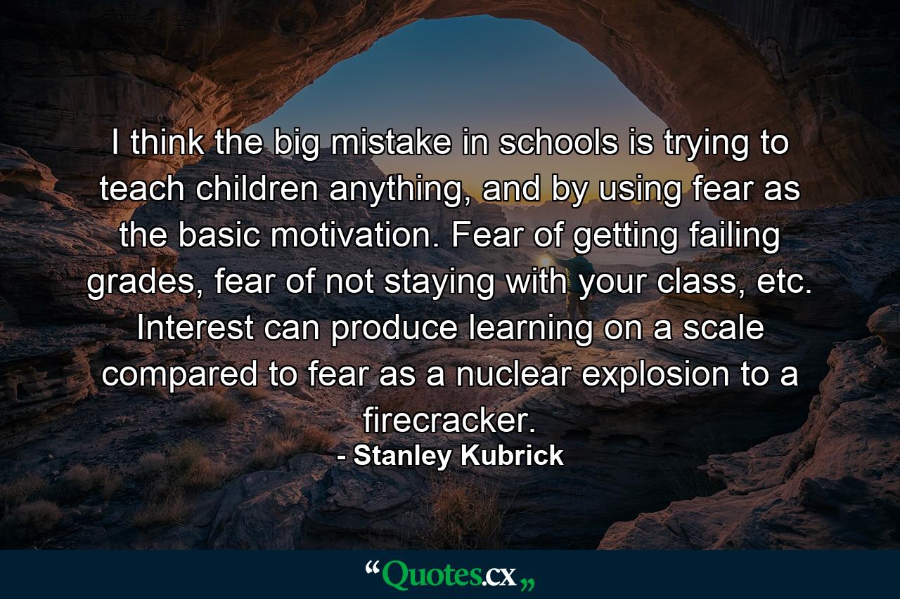 I think the big mistake in schools is trying to teach children anything, and by using fear as the basic motivation. Fear of getting failing grades, fear of not staying with your class, etc. Interest can produce learning on a scale compared to fear as a nuclear explosion to a firecracker. - Quote by Stanley Kubrick