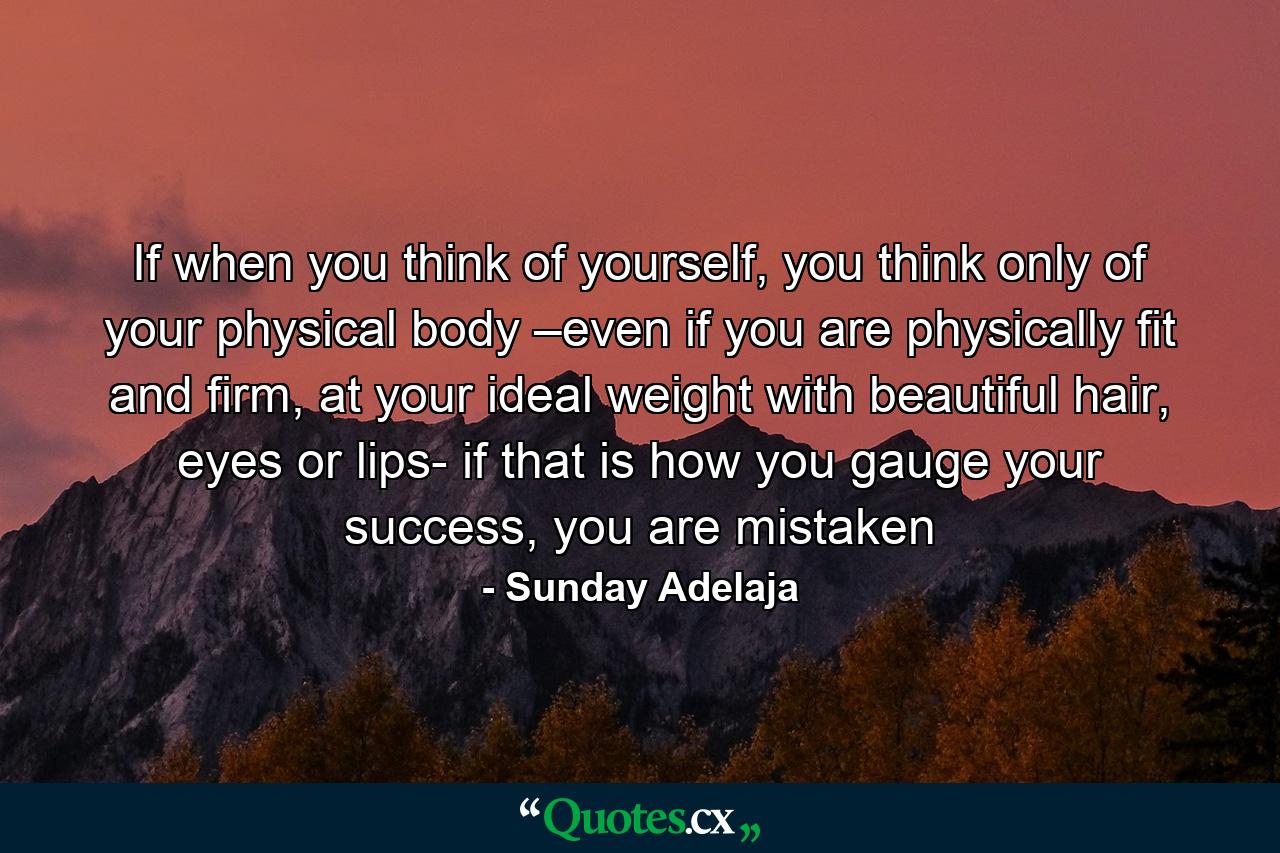 If when you think of yourself, you think only of your physical body –even if you are physically fit and firm, at your ideal weight with beautiful hair, eyes or lips- if that is how you gauge your success, you are mistaken - Quote by Sunday Adelaja