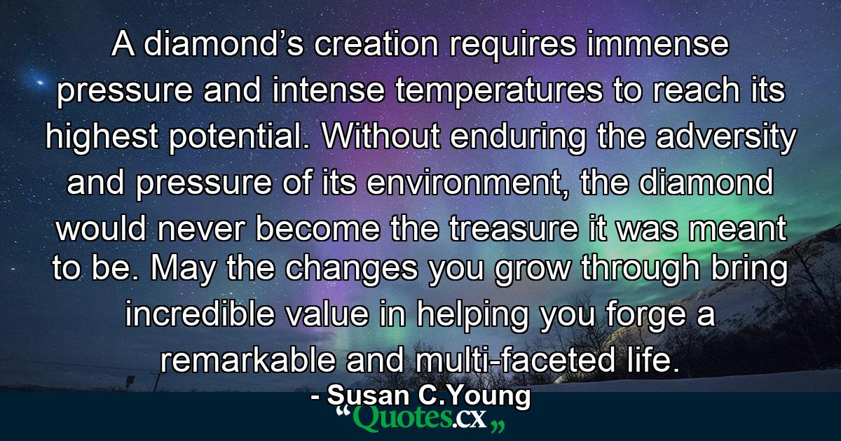 A diamond’s creation requires immense pressure and intense temperatures to reach its highest potential. Without enduring the adversity and pressure of its environment, the diamond would never become the treasure it was meant to be. May the changes you grow through bring incredible value in helping you forge a remarkable and multi-faceted life. - Quote by Susan C.Young