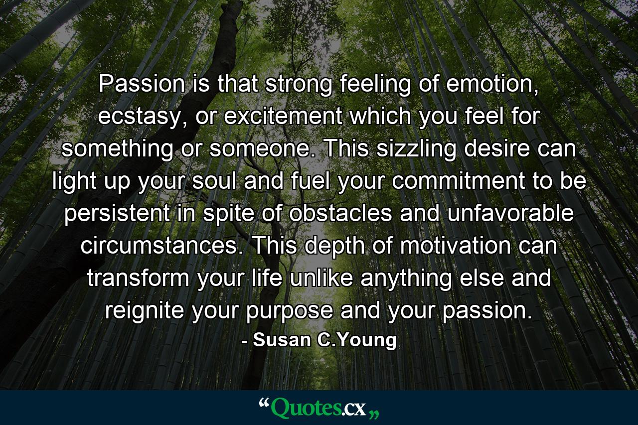 Passion is that strong feeling of emotion, ecstasy, or excitement which you feel for something or someone. This sizzling desire can light up your soul and fuel your commitment to be persistent in spite of obstacles and unfavorable circumstances. This depth of motivation can transform your life unlike anything else and reignite your purpose and your passion. - Quote by Susan C.Young