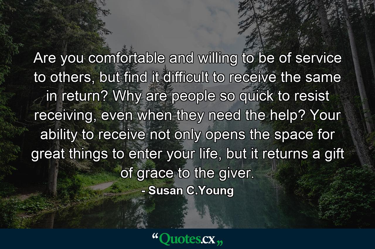 Are you comfortable and willing to be of service to others, but find it difficult to receive the same in return? Why are people so quick to resist receiving, even when they need the help? Your ability to receive not only opens the space for great things to enter your life, but it returns a gift of grace to the giver. - Quote by Susan C.Young